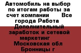 Автомобиль на выбор -по итогам работы за счет компании!!! - Все города Работа » Дополнительный заработок и сетевой маркетинг   . Московская обл.,Бронницы г.